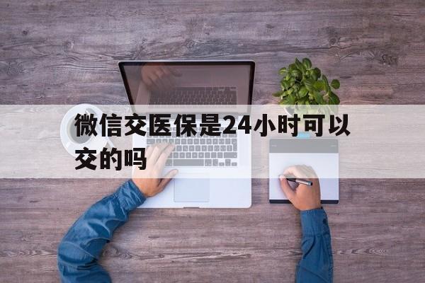 遂宁最新微信交医保是24小时可以交的吗方法分析(最方便真实的遂宁微信上交医保多久到账方法)